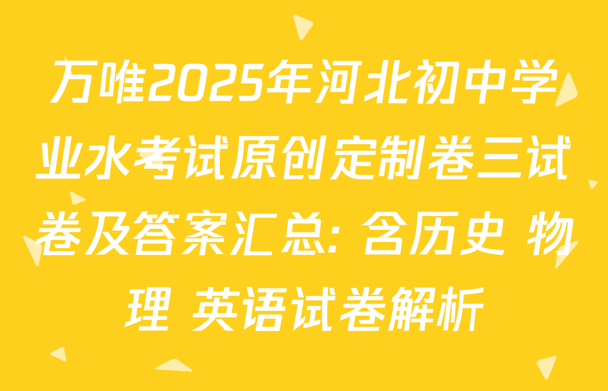 万唯2025年河北初中学业水考试原创定制卷三试卷及答案汇总: 含历史 物理 英语试卷解析 万唯2025年河北初中学业水考试原创定制卷三试卷及答案汇总: 含历史 物理 英语试卷解析